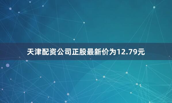 天津配资公司正股最新价为12.79元
