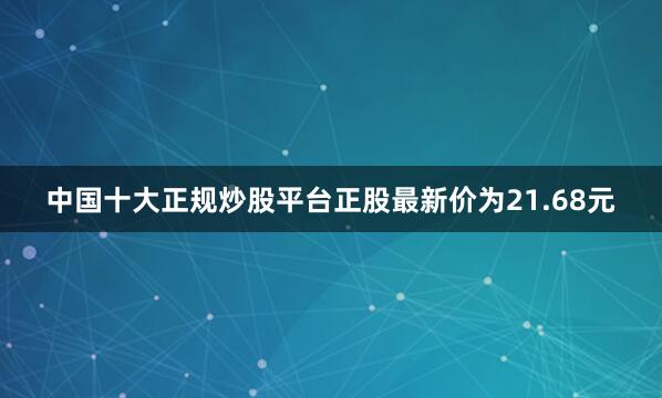中国十大正规炒股平台正股最新价为21.68元
