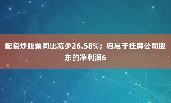 配资炒股票同比减少26.58%；归属于挂牌公司股东的净利润6