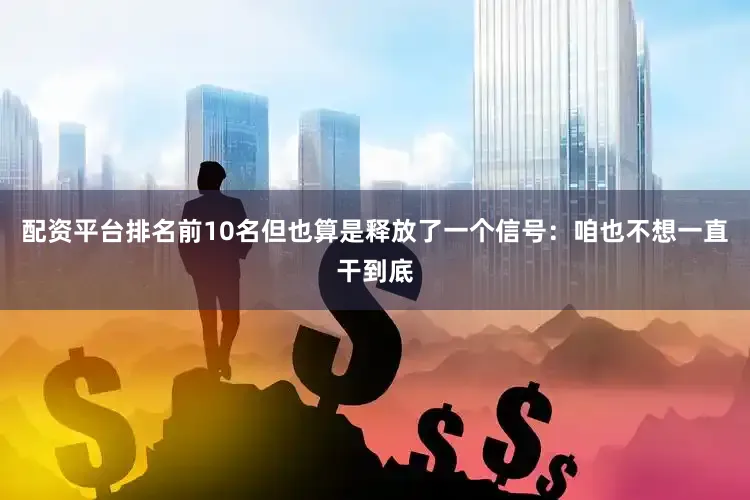 配资平台排名前10名但也算是释放了一个信号：咱也不想一直干到底