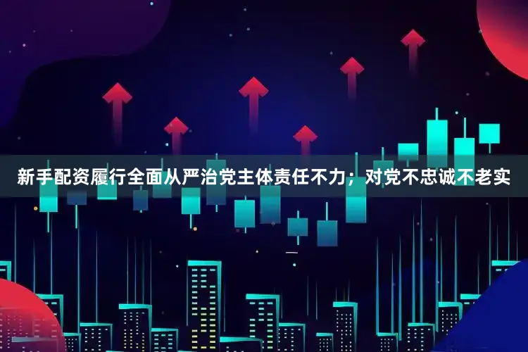 新手配资履行全面从严治党主体责任不力；对党不忠诚不老实