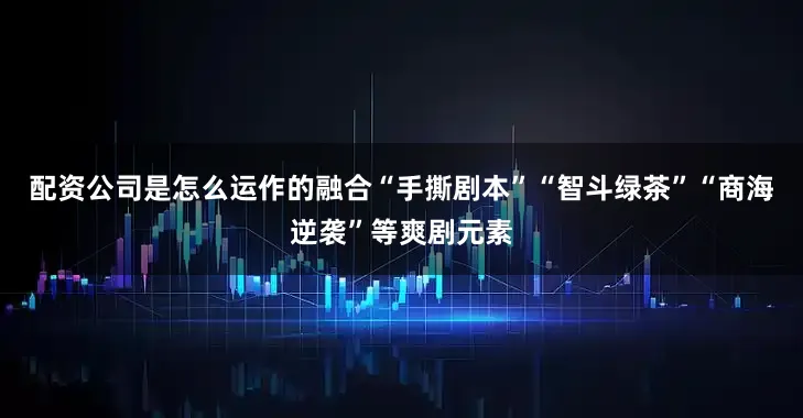 配资公司是怎么运作的融合“手撕剧本”“智斗绿茶”“商海逆袭”等爽剧元素