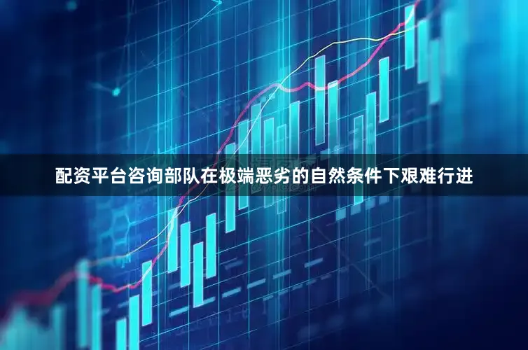 配资平台咨询部队在极端恶劣的自然条件下艰难行进