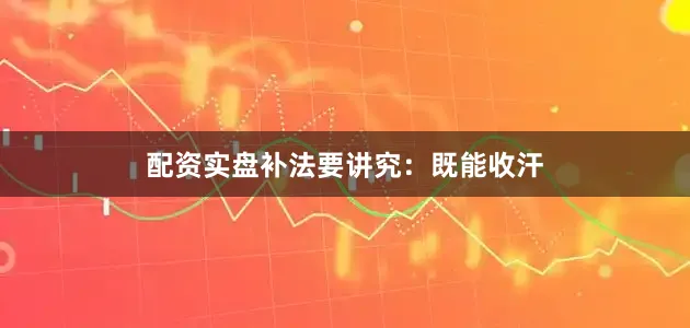 配资实盘补法要讲究：既能收汗